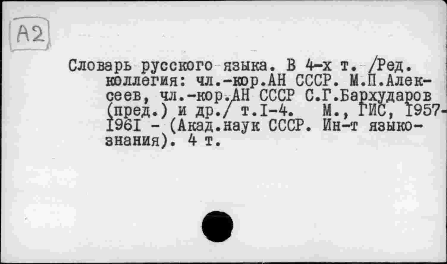 ﻿А2
Словарь русского языка. В 4-х т. /Ред. коллегия: чл.-кор.АН СССР. М.П.Алексе ев, чл.-кор.АН СССР С.Г.Бархударов (пред.) и др./ т.1-4.	М., ГИС, 1957
1961 - (Акад.наук СССР. Ин-т языкознания). 4 т.